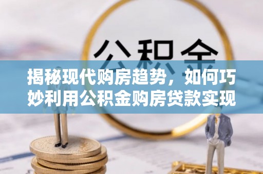 玉东揭秘现代购房趋势，如何巧妙利用公积金购房贷款实现置业梦想