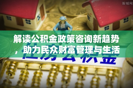 玉东解读公积金政策咨询新趋势，助力民众财富管理与生活规划