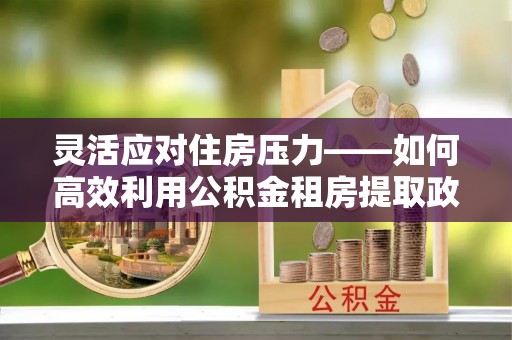 玉东灵活应对住房压力——如何高效利用公积金租房提取政策