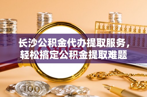 玉东长沙公积金代办提取服务，轻松搞定公积金提取难题