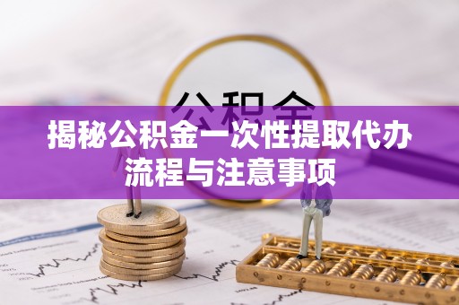 玉东揭秘公积金一次性提取代办流程与注意事项