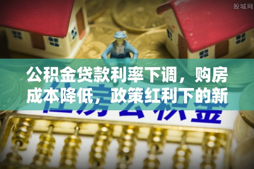 玉东公积金贷款利率下调，购房成本降低，政策红利下的新机遇