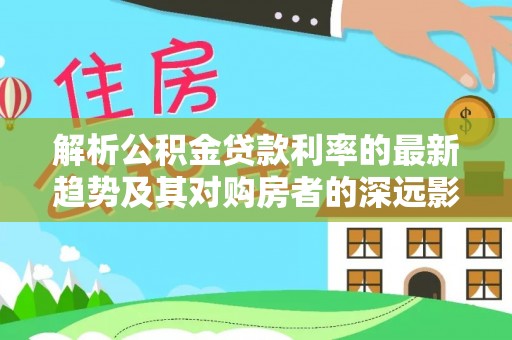 玉东解析公积金贷款利率的最新趋势及其对购房者的深远影响