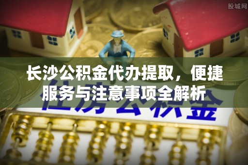 玉东长沙公积金代办提取，便捷服务与注意事项全解析