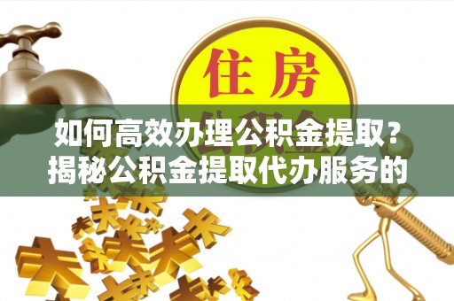 玉东如何高效办理公积金提取？揭秘公积金提取代办服务的优势与注意事项