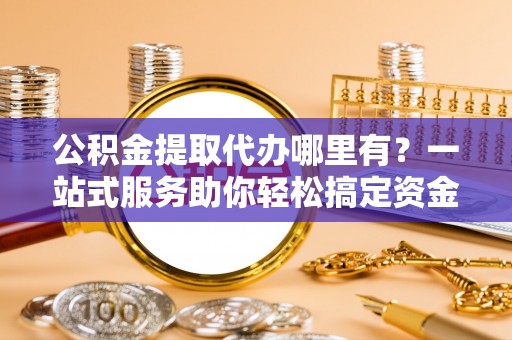玉东公积金提取代办哪里有？一站式服务助你轻松搞定资金难题