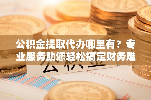 玉东公积金提取代办哪里有？专业服务助您轻松搞定财务难题