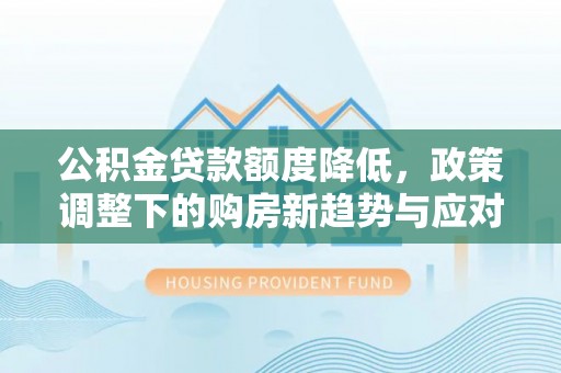 玉东公积金贷款额度降低，政策调整下的购房新趋势与应对策略