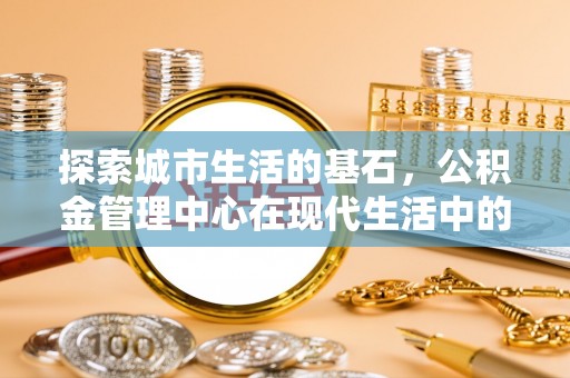 玉东探索城市生活的基石，公积金管理中心在现代生活中的重要角色