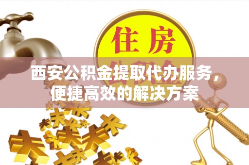 玉东西安公积金提取代办服务，便捷高效的解决方案