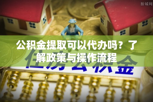 玉东公积金提取可以代办吗？了解政策与操作流程