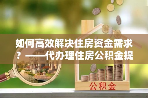 玉东如何高效解决住房资金需求？——代办理住房公积金提取服务全解析