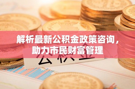 玉东解析最新公积金政策咨询，助力市民财富管理