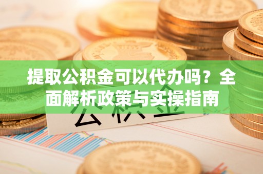 玉东提取公积金可以代办吗？全面解析政策与实操指南