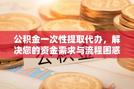 玉东公积金一次性提取代办，解决您的资金需求与流程困惑