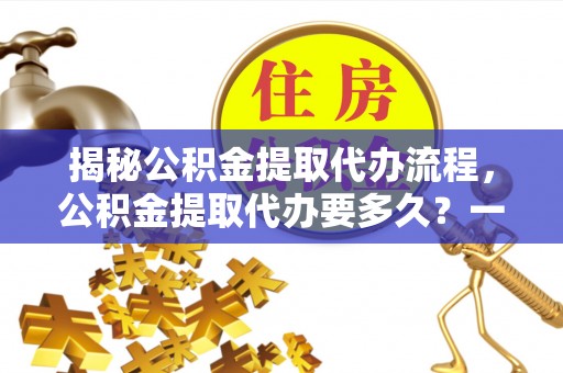 玉东揭秘公积金提取代办流程，公积金提取代办要多久？一文读懂