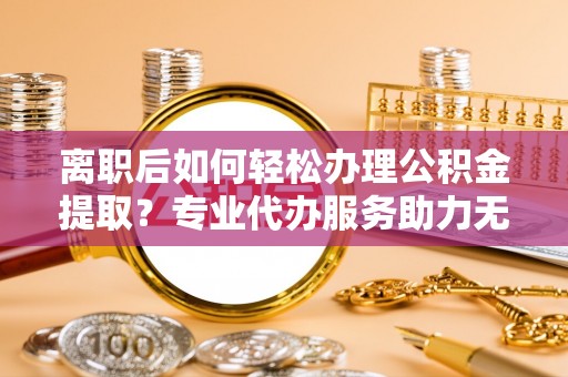 玉东离职后如何轻松办理公积金提取？专业代办服务助力无忧