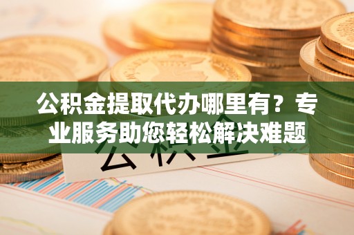 玉东公积金提取代办哪里有？专业服务助您轻松解决难题