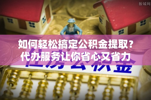玉东如何轻松搞定公积金提取？代办服务让你省心又省力