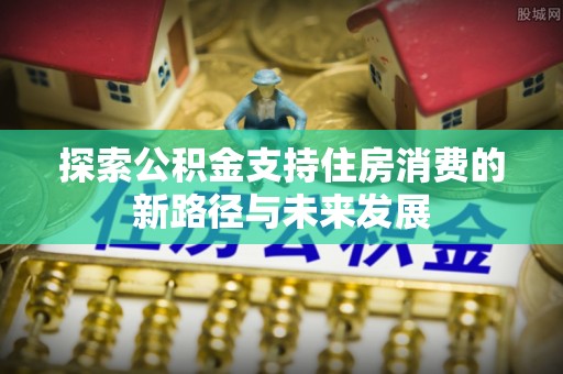 玉东探索公积金支持住房消费的新路径与未来发展