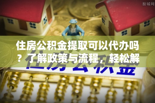玉东住房公积金提取可以代办吗？了解政策与流程，轻松解决你的疑问