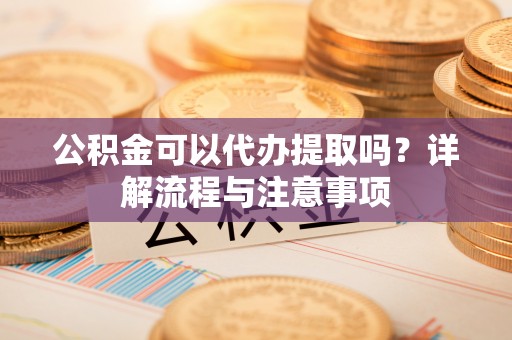 玉东公积金可以代办提取吗？详解流程与注意事项