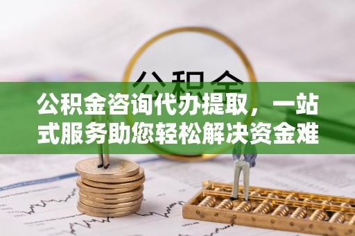 玉东公积金咨询代办提取，一站式服务助您轻松解决资金难题