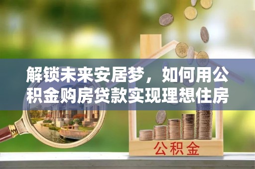 玉东解锁未来安居梦，如何用公积金购房贷款实现理想住房计划