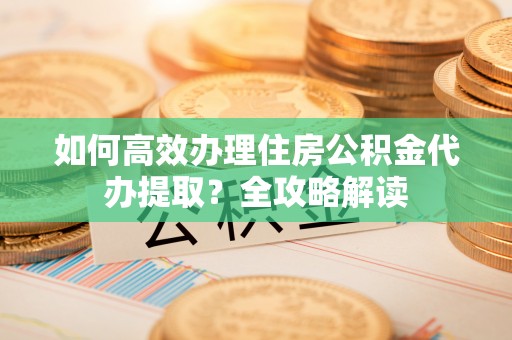 玉东如何高效办理住房公积金代办提取？全攻略解读