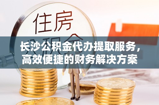 玉东长沙公积金代办提取服务，高效便捷的财务解决方案