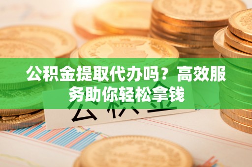 玉东公积金提取代办吗？高效服务助你轻松拿钱