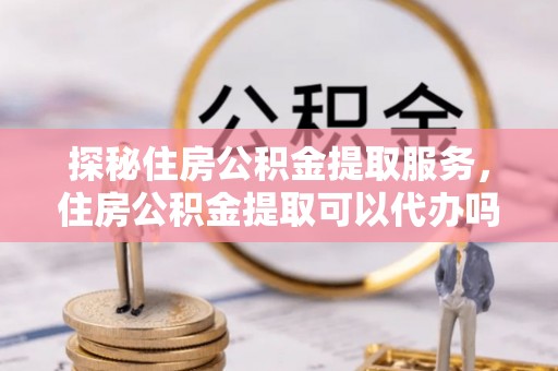 玉东探秘住房公积金提取服务，住房公积金提取可以代办吗的全方位解析