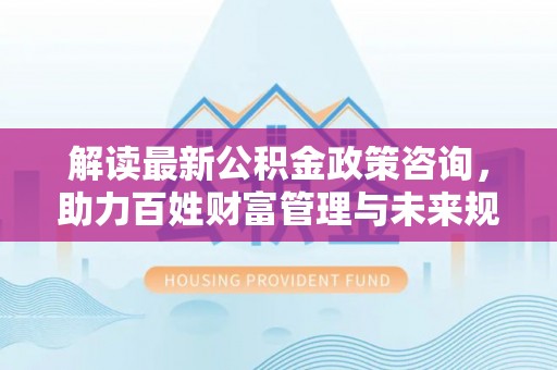 玉东解读最新公积金政策咨询，助力百姓财富管理与未来规划