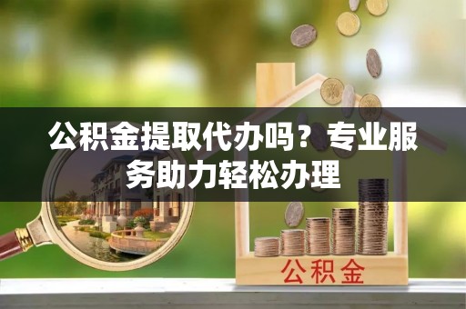 玉东公积金提取代办吗？专业服务助力轻松办理