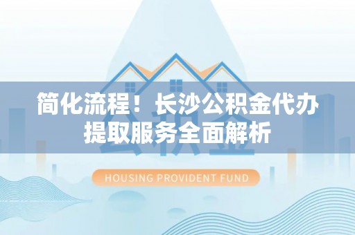 玉东简化流程！长沙公积金代办提取服务全面解析