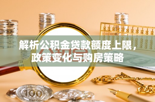 玉东解析公积金贷款额度上限，政策变化与购房策略
