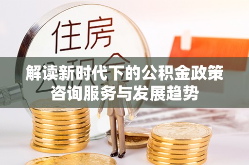 玉东解读新时代下的公积金政策咨询服务与发展趋势